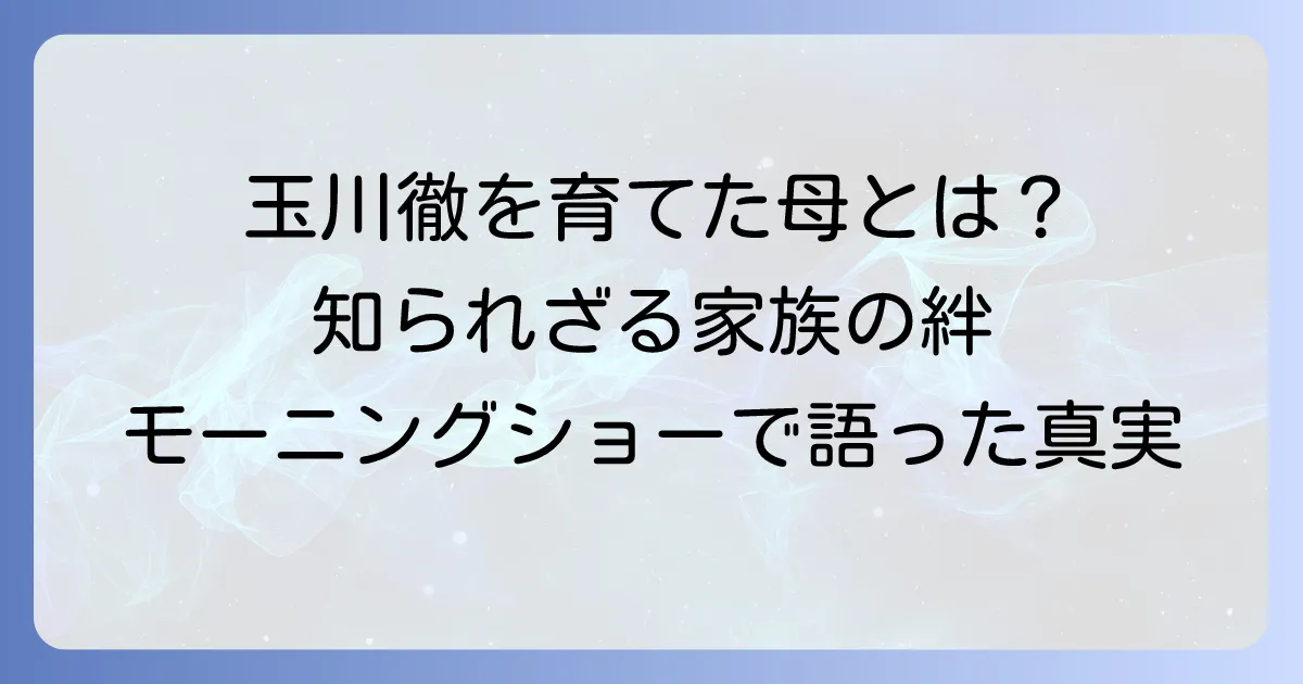 玉川徹の母親の教えと影響を徹底解説！生い立ちから語る家族の絆