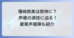 種﨑敦美は原神のどのキャラを担当？豪華声優陣と演技の魅力に迫る