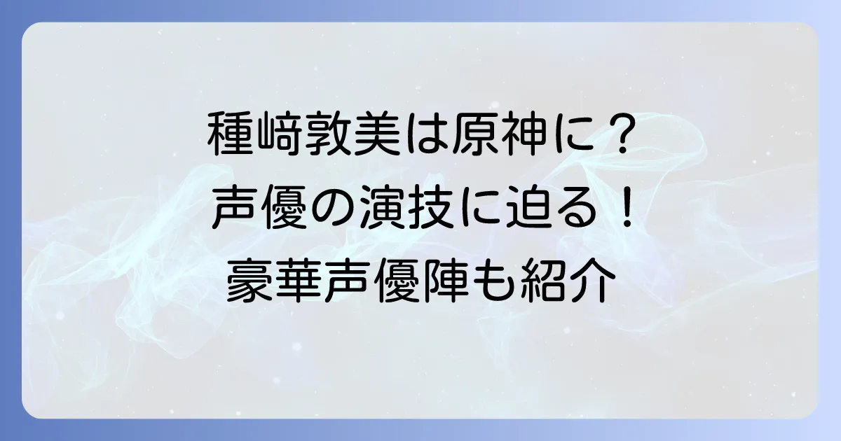種﨑敦美は原神のどのキャラを担当？豪華声優陣と演技の魅力に迫る