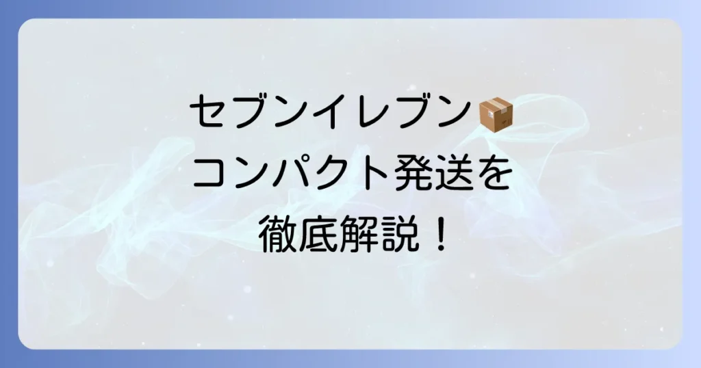 セブンイレブンで宅配便コンパクトを送る方法を徹底解説！料金や梱包のコツも紹介