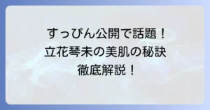 立花琴未のすっぴんの魅力に迫る！愛される素顔と美肌の秘訣を徹底解説