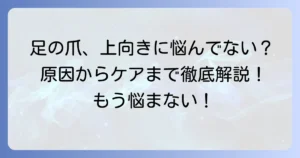 足の爪が上向きになる切り方でトラブル解決！原因からケアまで徹底解説