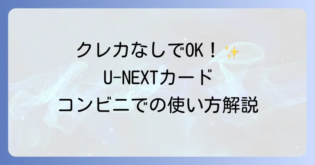 U-NEXTカードのコンビニでの使い方を徹底解説！購入から登録まで迷わず利用するコツ