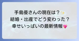 手島優さんの現在の活動は？結婚後の変化と最新情報