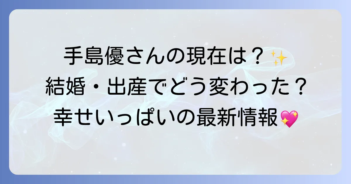 手島優さんの現在の活動は？結婚後の変化と最新情報