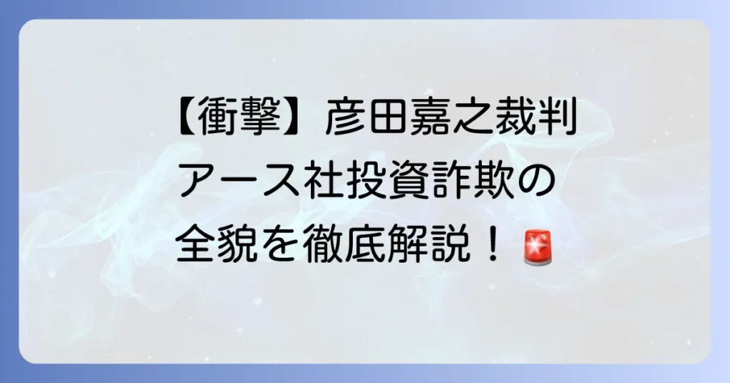 彦田嘉之裁判の全貌と株式会社アースによる投資詐欺事件の深層を徹底解説