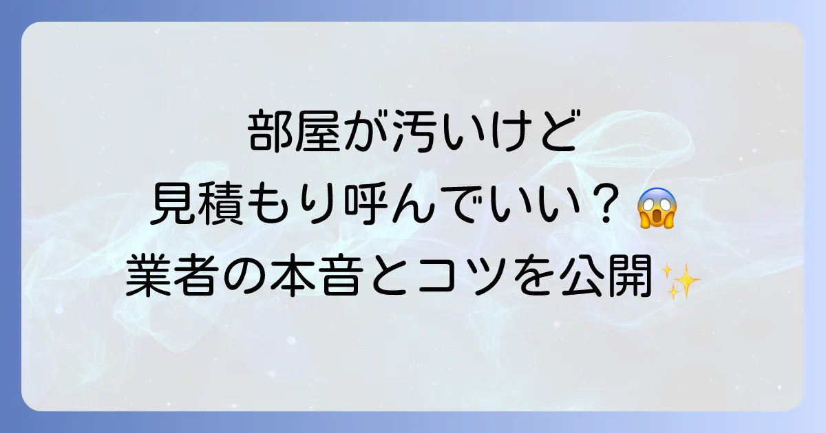 引越し見積もりの訪問時に部屋が汚いとどうなる?不安を解消する対処法とコツ
